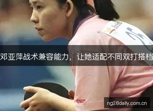 邓亚萍战术兼容能力,让她适配不同双打搭档 邓亚萍战术兼容能力,让她适配不同双打搭档