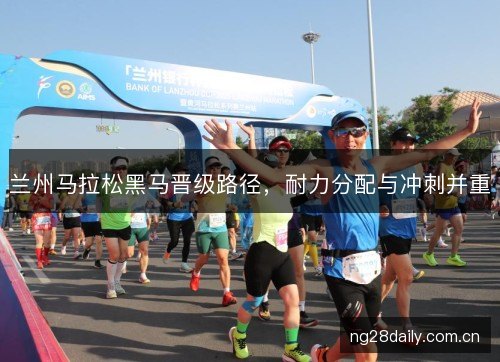 兰州马拉松黑马晋级路径,耐力分配与冲刺并重 兰州马拉松黑马晋级路径,耐力分配与冲刺并重